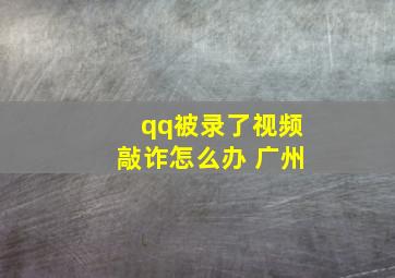 qq被录了视频敲诈怎么办 广州